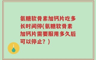氨糖软骨素加钙片吃多长时间停(氨糖软骨素加钙片需要服用多久后可以停止？)