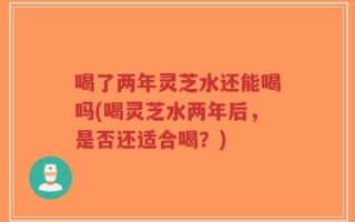 喝了两年灵芝水还能喝吗(喝灵芝水两年后，是否还适合喝？)