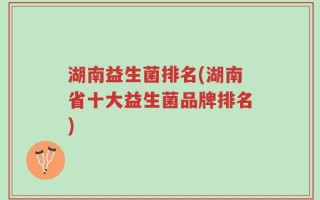 湖南益生菌排名(湖南省十大益生菌品牌排名)