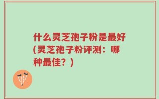 什么灵芝孢子粉是最好(灵芝孢子粉评测：哪种最佳？)