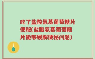 吃了盐酸氨基葡萄糖片便秘(盐酸氨基葡萄糖片能够缓解便秘问题)