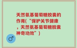 天然氨基葡萄糖胶囊的作用(“保护关节健康，天然氨基葡萄糖胶囊神奇功效”)
