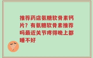 推荐药店氨糖软骨素钙片？有氨糖软骨素推荐吗最近关节疼得晚上都睡不好