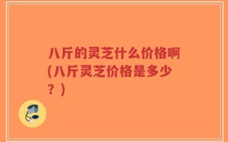 八斤的灵芝什么价格啊(八斤灵芝价格是多少？)