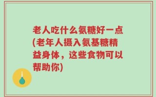 老人吃什么氨糖好一点(老年人摄入氨基糖精益身体，这些食物可以帮助你)
