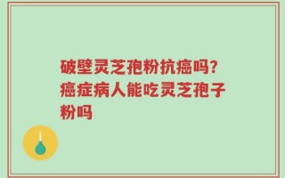 破壁灵芝孢粉抗癌吗？癌症病人能吃灵芝孢子粉吗