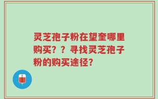灵芝孢子粉在望奎哪里购买？？寻找灵芝孢子粉的购买途径？