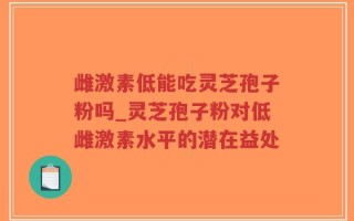 雌激素低能吃灵芝孢子粉吗_灵芝孢子粉对低雌激素水平的潜在益处