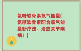 氨糖软骨素氧气能量(氨糖软骨素配合氧气能量新疗法，治愈关节疾病！)