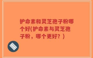 护命素和灵芝孢子粉哪个好(护命素与灵芝孢子粉，哪个更好？)
