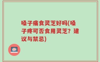 嗓子痛食灵芝好吗(嗓子疼可否食用灵芝？建议与禁忌)