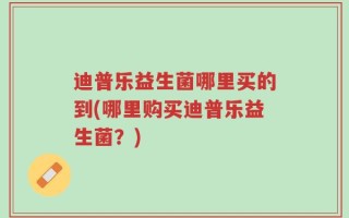 迪普乐益生菌哪里买的到(哪里购买迪普乐益生菌？)