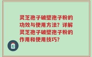 灵芝孢子破壁孢子粉的功效与使用方法？详解灵芝孢子破壁孢子粉的作用和使用技巧？