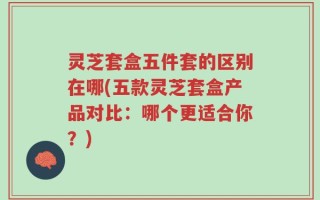 灵芝套盒五件套的区别在哪(五款灵芝套盒产品对比：哪个更适合你？)