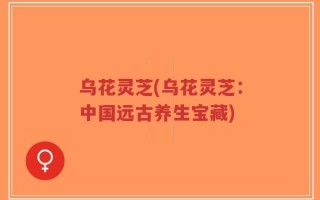乌花灵芝(乌花灵芝：中国远古养生宝藏)