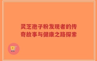 灵芝孢子粉发现者的传奇故事与健康之路探索
