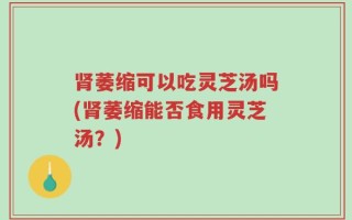 肾萎缩可以吃灵芝汤吗(肾萎缩能否食用灵芝汤？)