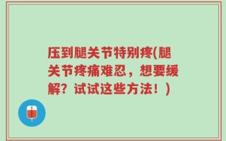 压到腿关节特别疼(腿关节疼痛难忍，想要缓解？试试这些方法！)