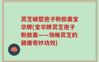 灵芝破壁孢子粉胶囊宝华牌(宝华牌灵芝孢子粉胶囊——领略灵芝的健康奇妙功效)
