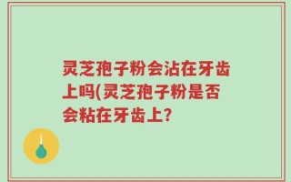 灵芝孢子粉会沾在牙齿上吗(灵芝孢子粉是否会粘在牙齿上？