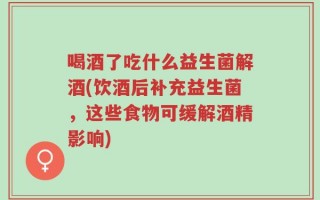喝酒了吃什么益生菌解酒(饮酒后补充益生菌，这些食物可缓解酒精影响)