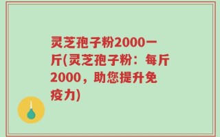 灵芝孢子粉2000一斤(灵芝孢子粉：每斤2000，助您提升免疫力)