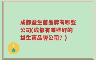 成都益生菌品牌有哪些公司(成都有哪些好的益生菌品牌公司？)