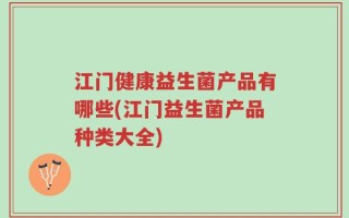 江门健康益生菌产品有哪些(江门益生菌产品种类大全)