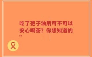 吃了孢子油后可不可以安心喝茶？你想知道的”