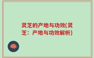 灵芝的产地与功效(灵芝：产地与功效解析)