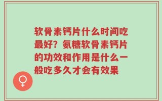 软骨素钙片什么时间吃最好？氨糖软骨素钙片的功效和作用是什么一般吃多久才会有效果