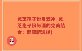 灵芝孢子粉用酒冲_灵芝孢子粉与酒的完美结合：健康新选择)