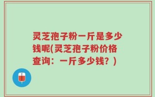 灵芝孢子粉一斤是多少钱呢(灵芝孢子粉价格查询：一斤多少钱？)