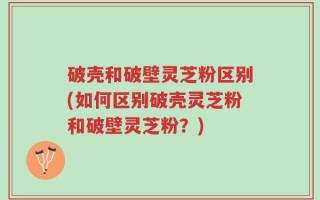 破壳和破壁灵芝粉区别(如何区别破壳灵芝粉和破壁灵芝粉？)