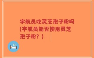 宇航员吃灵芝孢子粉吗(宇航员能否使用灵芝孢子粉？)