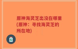 原神海灵芝出没在哪里(原神：寻找海灵芝的所在地)