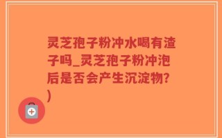 灵芝孢子粉冲水喝有渣子吗_灵芝孢子粉冲泡后是否会产生沉淀物？)