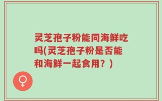 灵芝孢子粉能同海鲜吃吗(灵芝孢子粉是否能和海鲜一起食用？)