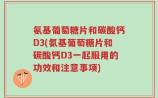 氨基葡萄糖片和碳酸钙D3(氨基葡萄糖片和碳酸钙D3一起服用的功效和注意事项)