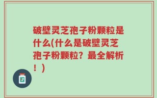 破壁灵芝孢子粉颗粒是什么(什么是破壁灵芝孢子粉颗粒？最全解析！)