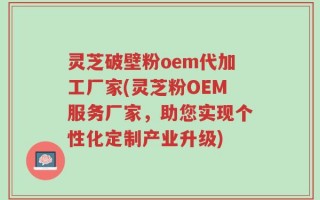 灵芝破壁粉oem代加工厂家(灵芝粉OEM服务厂家，助您实现个性化定制产业升级)