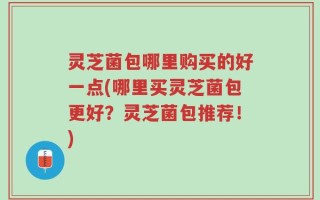 灵芝菌包哪里购买的好一点(哪里买灵芝菌包更好？灵芝菌包推荐！)