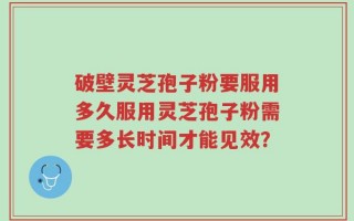 破壁灵芝孢子粉要服用多久服用灵芝孢子粉需要多长时间才能见效？