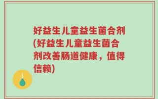 好益生儿童益生菌合剂(好益生儿童益生菌合剂改善肠道健康，值得信赖)