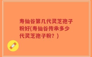 寿仙谷第几代灵芝孢子粉好(寿仙谷传承多少代灵芝孢子粉？)