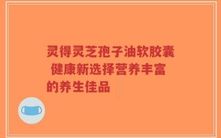 灵得灵芝孢子油软胶囊 健康新选择营养丰富的养生佳品