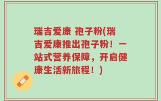 瑞吉爱康 孢子粉(瑞吉爱康推出孢子粉！一站式营养保障，开启健康生活新旅程！)