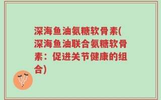 深海鱼油氨糖软骨素(深海鱼油联合氨糖软骨素：促进关节健康的组合)