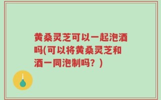 黄桑灵芝可以一起泡酒吗(可以将黄桑灵芝和酒一同泡制吗？)