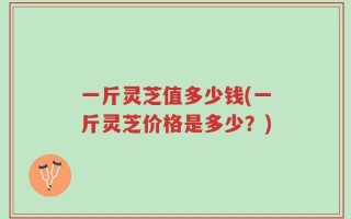 一斤灵芝值多少钱(一斤灵芝价格是多少？)